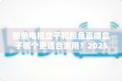 鲍鱼电视盒子和鲍鱼直播盒子哪个更适合家用?2025年家庭选购终极对比指南与避坑攻略 鲍鱼电视盒子和鲍鱼直播盒子哪个更适合家用?2025年家庭选购终极对比指南与避坑攻略