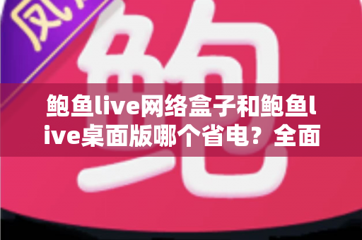 鲍鱼live网络盒子和鲍鱼live桌面版哪个省电？全面对比分析与实用省电指南