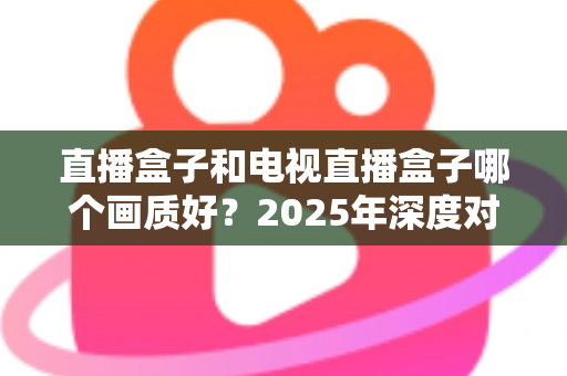 直播盒子和电视直播盒子哪个画质好?2025年深度对比解析与选购指南 直播盒子和电视直播盒子哪个画质好?2025年深度对比解析与选购指南