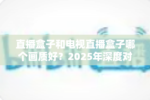 直播盒子和电视直播盒子哪个画质好?2025年深度对比解析与选购指南 直播盒子和电视直播盒子哪个画质好?2025年深度对比解析与选购指南