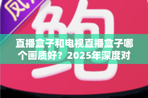 直播盒子和电视直播盒子哪个画质好？2025年深度对比解析与选购指南