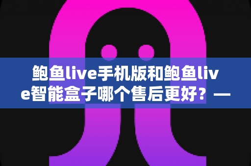 鲍鱼live手机版和鲍鱼live智能盒子哪个售后更好？——两大版本售后服务全方位对比与选购指南