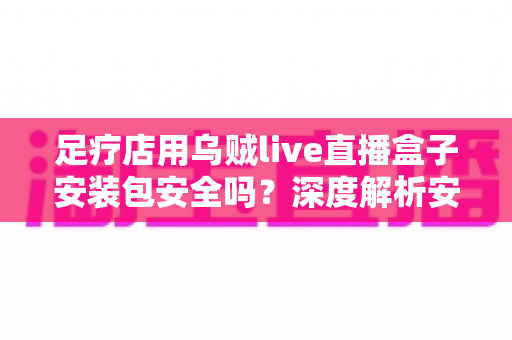 足疗店用乌贼live直播盒子安装包安全吗?深度解析安装风险与防范指南 足疗店用乌贼live直播盒子安装包安全吗?深度解析安装风险与防范指南