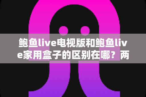 鲍鱼live电视版和鲍鱼live家用盒子的区别在哪?两大版本全方位对比与选购指南 鲍鱼live电视版和鲍鱼live家用盒子的区别在哪?两大版本全方位对比与选购指南