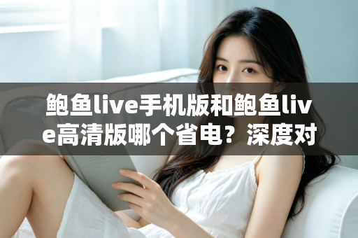 鲍鱼live手机版和鲍鱼live高清版哪个省电？深度对比分析与实用省电攻略全解析