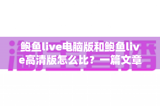 鲍鱼live电脑版和鲍鱼live高清版怎么比?一篇文章带你全面看懂两大版本差异与选择攻略 鲍鱼live电脑版和鲍鱼live高清版怎么比?一篇文章带你全面看懂两大版本差异与选择攻略