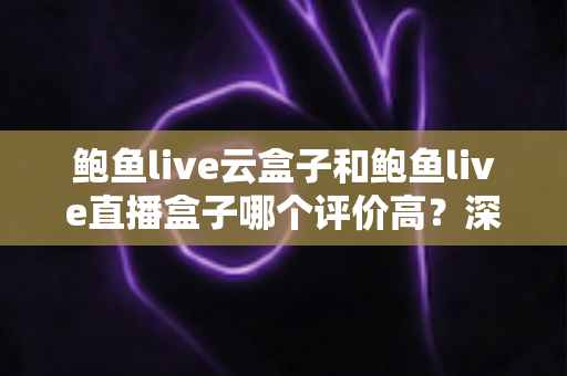 鲍鱼live云盒子和鲍鱼live直播盒子哪个评价高？深度对比测评与选购全指南