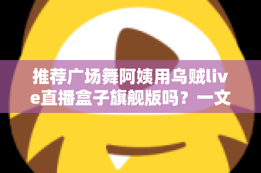 推荐广场舞阿姨用乌贼live直播盒子旗舰版吗?一文看懂适不适合中老年直播新手 推荐广场舞阿姨用乌贼live直播盒子旗舰版吗?一文看懂适不适合中老年直播新手