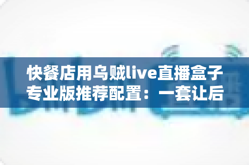 快餐店用乌贼live直播盒子专业版推荐配置:一套让后厨直播稳定开机的完整方案 快餐店用乌贼live直播盒子专业版推荐配置:一套让后厨直播稳定开机的完整方案