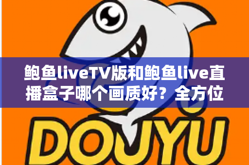 鲍鱼liveTV版和鲍鱼live直播盒子哪个画质好？全方位画质对比解析与实用选择指南