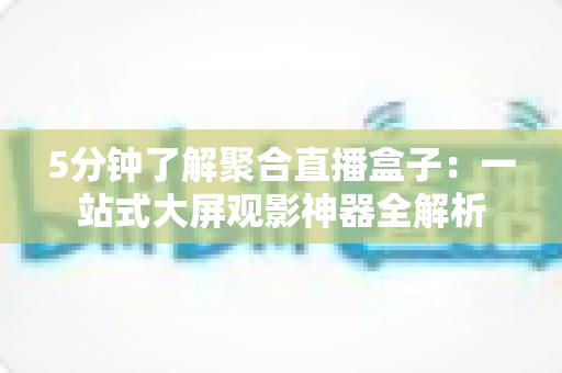 5分钟了解聚合直播盒子：一站式大屏观影神器全解析