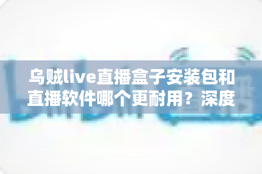 乌贼live直播盒子安装包和直播软件哪个更耐用？深度对比分析与选购指南