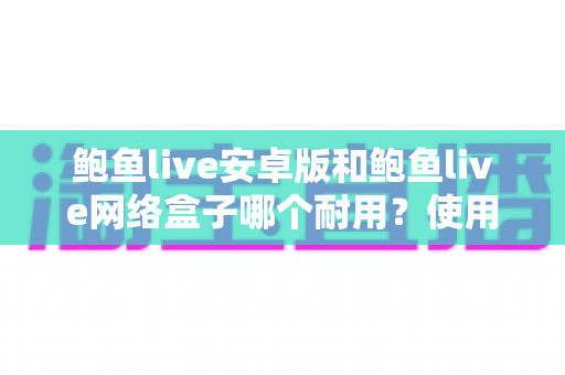 鲍鱼live安卓版和鲍鱼live网络盒子哪个耐用?使用寿命深度对比与选购保养全指南 鲍鱼live安卓版和鲍鱼live网络盒子哪个耐用?使用寿命深度对比与选购保养全指南