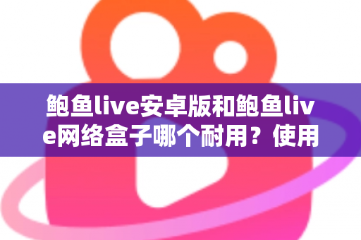 鲍鱼live安卓版和鲍鱼live网络盒子哪个耐用？使用寿命深度对比与选购保养全指南