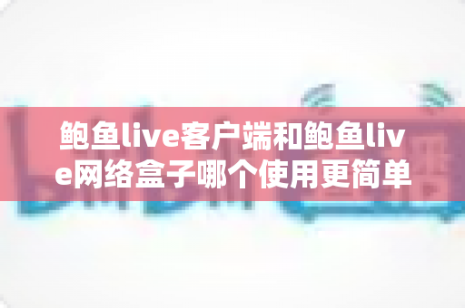 鲍鱼live客户端和鲍鱼live网络盒子哪个使用更简单?新手必看的安装、操作与体验全面对比指南 鲍鱼live客户端和鲍鱼live网络盒子哪个使用更简单?新手必看的安装、操作与体验全面对比指南