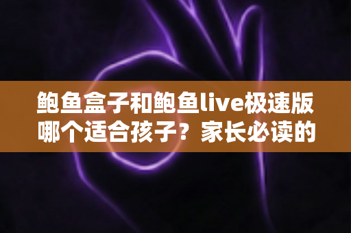 鲍鱼盒子和鲍鱼live极速版哪个适合孩子？家长必读的儿童上网安全指南
