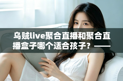 乌贼live聚合直播和聚合直播盒子哪个适合孩子？——家长必读的全面对比与安全选择指南