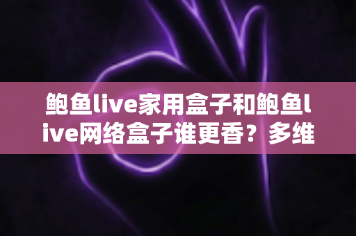 鲍鱼live家用盒子和鲍鱼live网络盒子谁更香？多维深度对比助你选对不踩坑