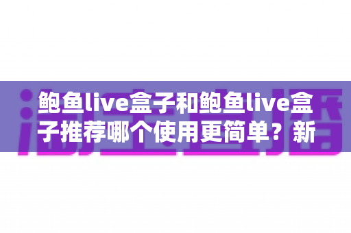 鲍鱼live盒子和鲍鱼live盒子推荐哪个使用更简单？新手必看的完整对比与上手指南