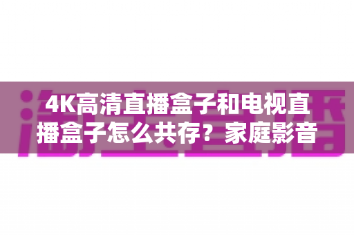 4K高清直播盒子和电视直播盒子怎么共存？家庭影音双设备兼容全攻略