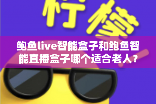 鲍鱼live智能盒子和鲍鱼智能直播盒子哪个适合老人？银发族电视盒子选购全攻略