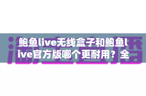 鲍鱼live无线盒子和鲍鱼live官方版哪个更耐用?全方位耐用性对比评测与选购指南 鲍鱼live无线盒子和鲍鱼live官方版哪个更耐用?全方位耐用性对比评测与选购指南