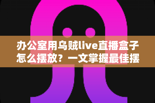 办公室用乌贼live直播盒子怎么摆放？一文掌握最佳摆放技巧，让直播效果翻倍