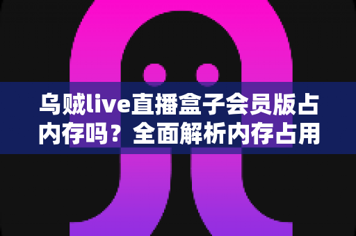 乌贼live直播盒子会员版占内存吗？全面解析内存占用与优化技巧