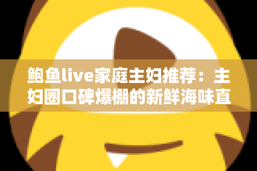 鲍鱼live家庭主妇推荐:主妇圈口碑爆棚的新鲜海味直播采购指南 鲍鱼live家庭主妇推荐:主妇圈口碑爆棚的新鲜海味直播采购指南