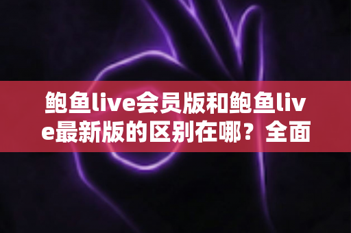 鲍鱼live会员版和鲍鱼live最新版的区别在哪?全面解析版本差异与选择指南 鲍鱼live会员版和鲍鱼live最新版的区别在哪?全面解析版本差异与选择指南
