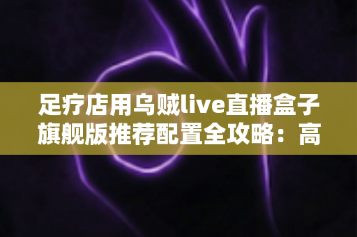 足疗店用乌贼live直播盒子旗舰版推荐配置全攻略:高清稳定开播,助力门店客流持续增长 足疗店用乌贼live直播盒子旗舰版推荐配置全攻略:高清稳定开播,助力门店客流持续增长
