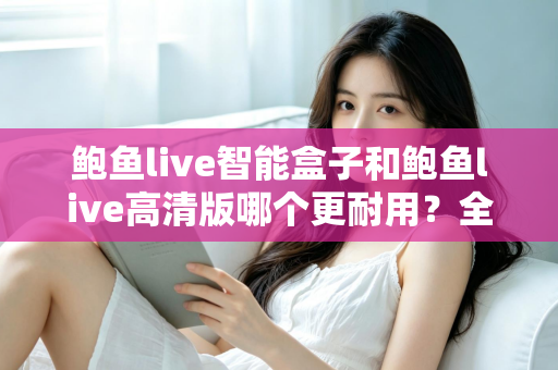 鲍鱼live智能盒子和鲍鱼live高清版哪个更耐用?全方位耐用性对比与选购避坑指南 鲍鱼live智能盒子和鲍鱼live高清版哪个更耐用?全方位耐用性对比与选购避坑指南