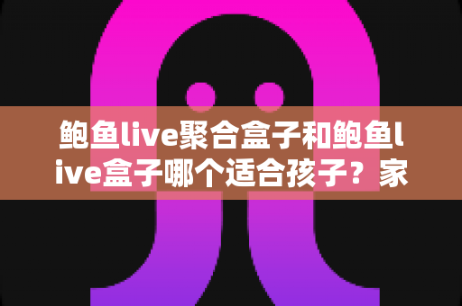 鲍鱼live聚合盒子和鲍鱼live盒子哪个适合孩子？家长必读的深度分析与安全指南