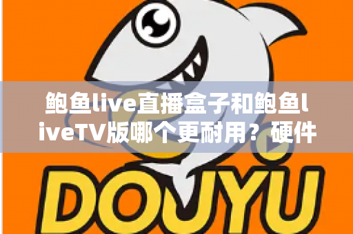 鲍鱼live直播盒子和鲍鱼liveTV版哪个更耐用？硬件、软件、使用习惯三维深度解析，帮你选出更耐久的大屏直播方案