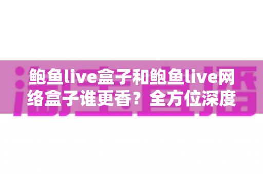 鲍鱼live盒子和鲍鱼live网络盒子谁更香？全方位深度对比帮你选出心仪之选