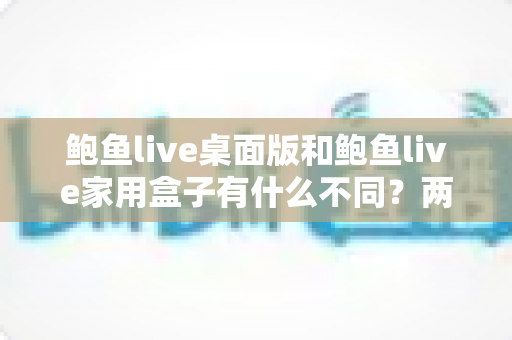 鲍鱼live桌面版和鲍鱼live家用盒子有什么不同?两大版本全方位对比与选购指南 鲍鱼live桌面版和鲍鱼live家用盒子有什么不同?两大版本全方位对比与选购指南