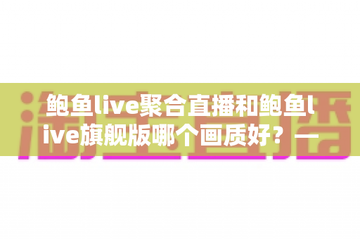 鲍鱼live聚合直播和鲍鱼live旗舰版哪个画质好?——两大版本画质深度对比与选购全攻略 鲍鱼live聚合直播和鲍鱼live旗舰版哪个画质好?——两大版本画质深度对比与选购全攻略
