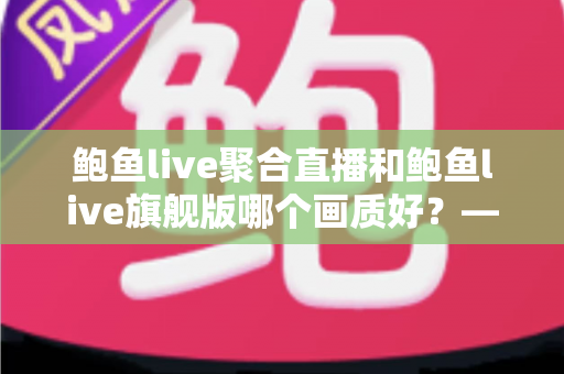 鲍鱼live聚合直播和鲍鱼live旗舰版哪个画质好？——两大版本画质深度对比与选购全攻略