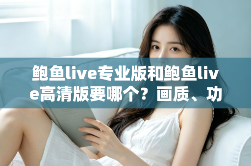 鲍鱼live专业版和鲍鱼live高清版要哪个？画质、功能、流畅度全维度对比，帮你找到最适合自己的版本