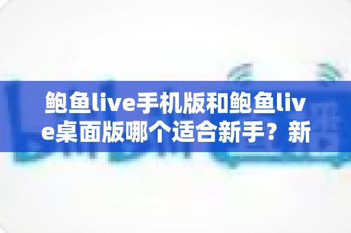 鲍鱼live手机版和鲍鱼live桌面版哪个适合新手？新手入门全攻略与实用选择指南