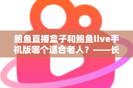 鲍鱼直播盒子和鲍鱼live手机版哪个适合老人？——长辈观看设备选购与使用全指南