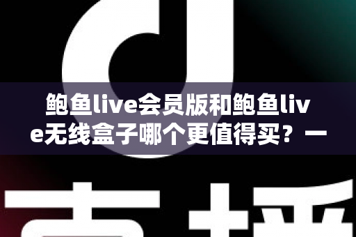 鲍鱼live会员版和鲍鱼live无线盒子哪个更值得买？一篇看懂的全面对比指南
