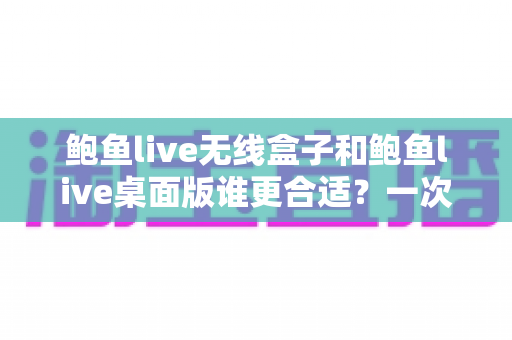 鲍鱼live无线盒子和鲍鱼live桌面版谁更合适？一次看懂差异、场景与最佳选择