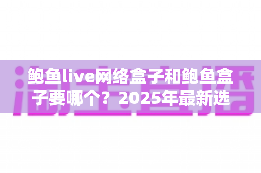 鲍鱼live网络盒子和鲍鱼盒子要哪个？2025年最新选购对比指南与避坑建议