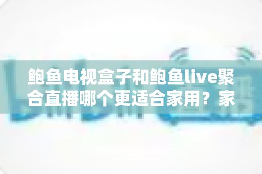 鲍鱼电视盒子和鲍鱼live聚合直播哪个更适合家用？家庭观影方案全面对比与选购指南