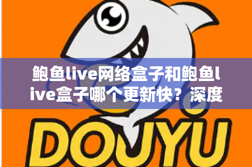 鲍鱼live网络盒子和鲍鱼live盒子哪个更新快？深度对比与实用选购指南