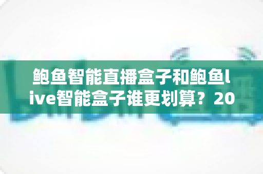 鲍鱼智能直播盒子和鲍鱼live智能盒子谁更划算?2025年直播设备性价比深度测评与选购指南 鲍鱼智能直播盒子和鲍鱼live智能盒子谁更划算?2025年直播设备性价比深度测评与选购指南