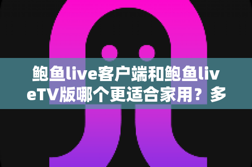 鲍鱼live客户端和鲍鱼liveTV版哪个更适合家用？多维度深度对比为你揭晓答案