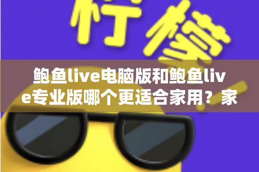 鲍鱼live电脑版和鲍鱼live专业版哪个更适合家用？家庭用户必看的全方位对比评测与选购指南