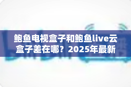 鲍鱼电视盒子和鲍鱼live云盒子差在哪?2025年最新核心区别与选购指南全解析 鲍鱼电视盒子和鲍鱼live云盒子差在哪?2025年最新核心区别与选购指南全解析